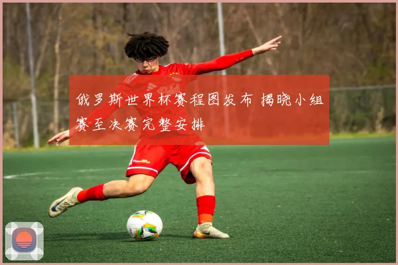 俄罗斯世界杯赛程图发布 揭晓小组赛至决赛完整安排
