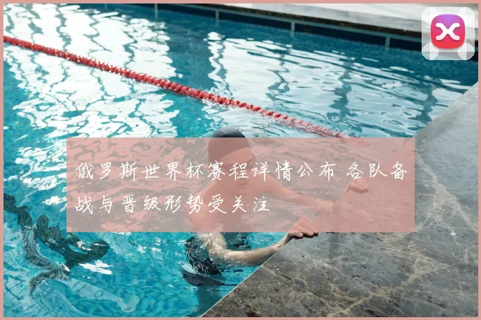 俄罗斯世界杯赛程详情公布 各队备战与晋级形势受关注